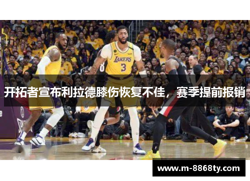 开拓者宣布利拉德膝伤恢复不佳，赛季提前报销